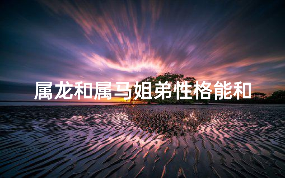 属龙和属马姐弟性格能和睦吗(属龙和属马的兄妹好不好)