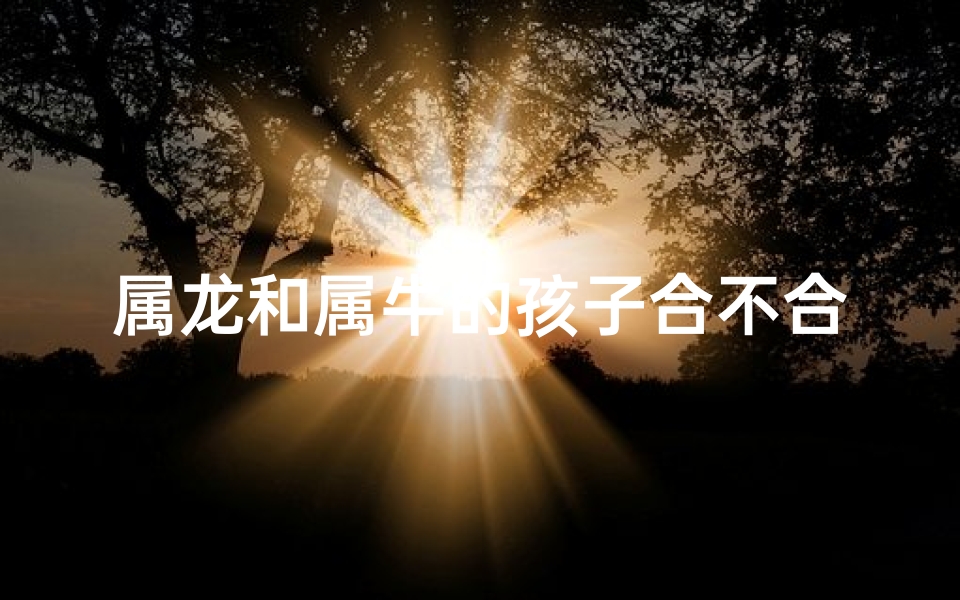 属龙和属牛的孩子合不合(属龙属牛孩子合不合，命运相融？)