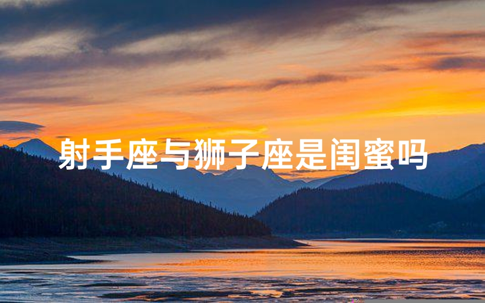 射手座与狮子座是闺蜜吗女生(射手座和狮子座配不配做闺蜜)