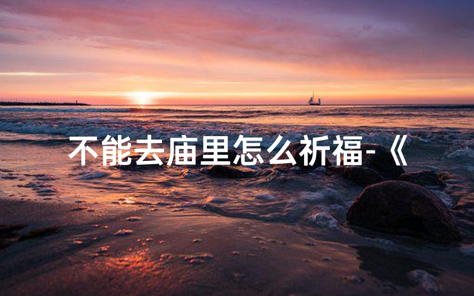不能去庙里怎么祈福-《闭门求姻缘：神秘寺庙的奇缘之旅》
