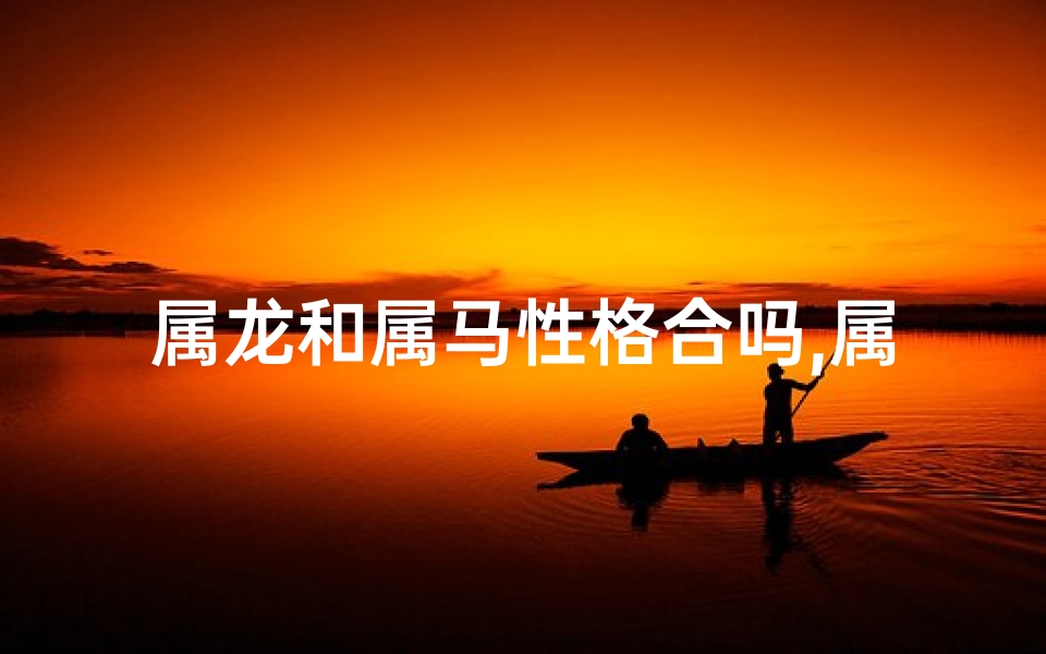 属龙和属马性格合吗,属龙属马：性格互补的婚姻佳话