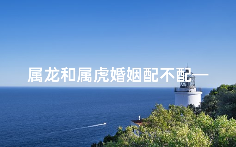 属龙和属虎婚姻配不配—属龙的跟属虎的相配吗