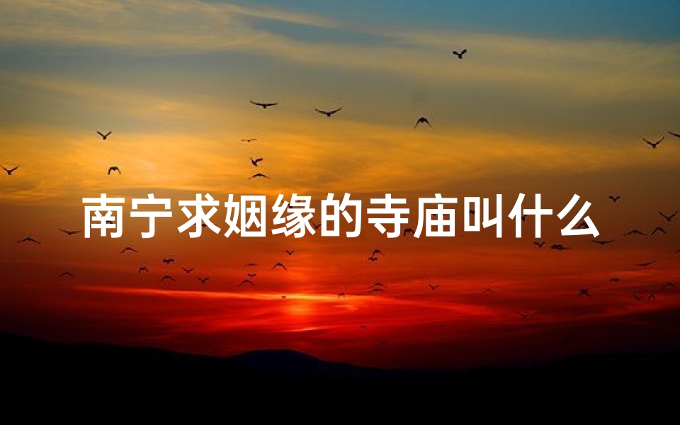 南宁求姻缘的寺庙叫什么-南宁求姻缘圣地：神秘寺庙见证爱情奇迹