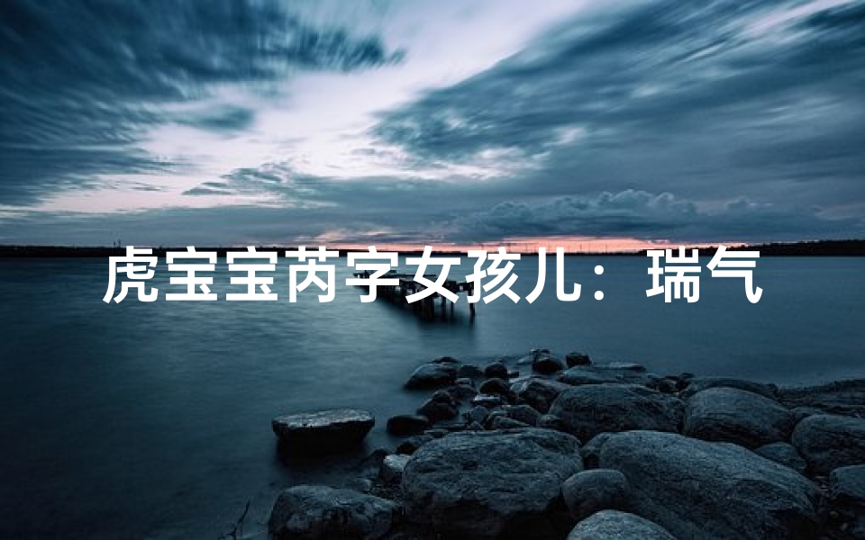 虎宝宝芮字女孩儿：瑞气盈门，福泽绵长