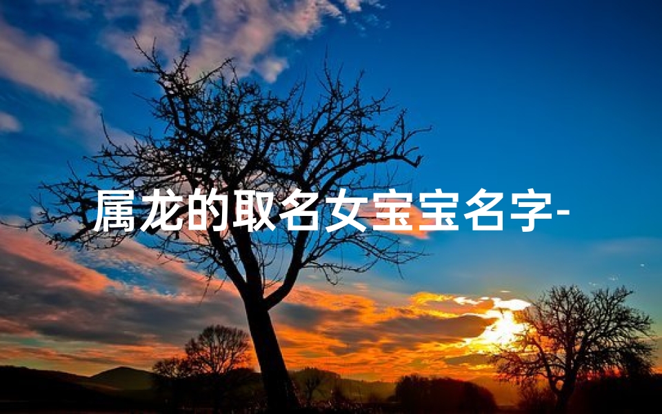 属龙的取名女宝宝名字-属龙女宝宝名字精选：吉祥如意，龙腾盛世美名传