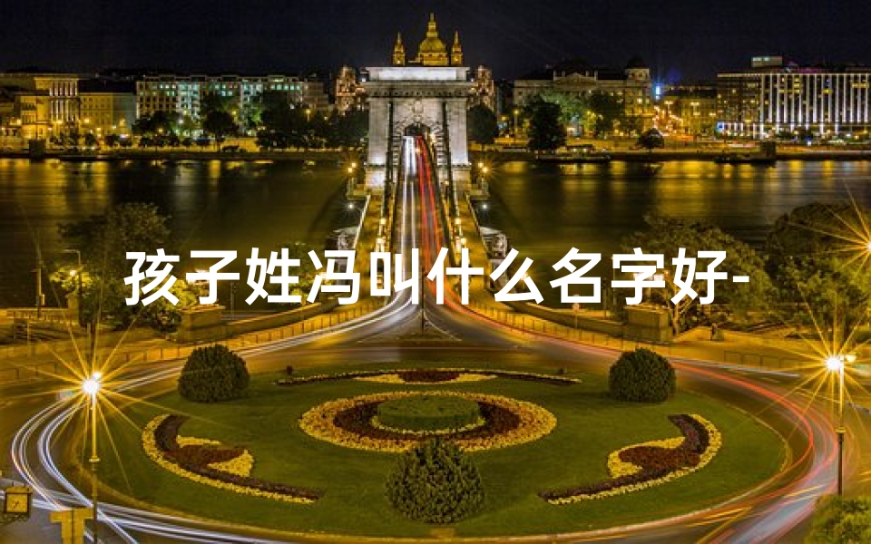 孩子姓冯叫什么名字好-《冯家宝贝：取名大作战，好听名字大揭秘》