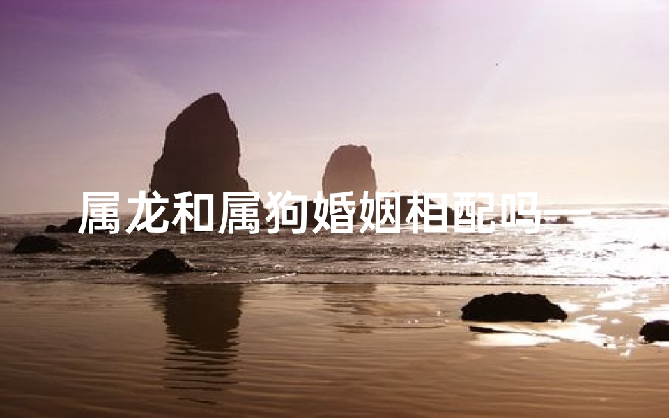 属龙和属狗婚姻相配吗—属龙和属狗婚姻相配吗？