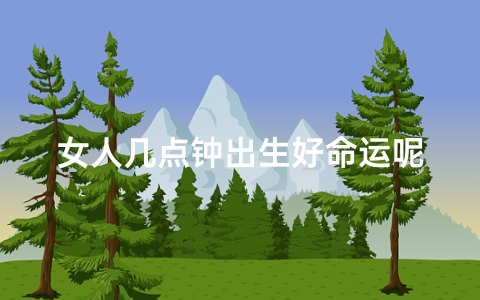 女人几点钟出生好命运呢、女人几点出生命运佳？揭秘最佳时辰