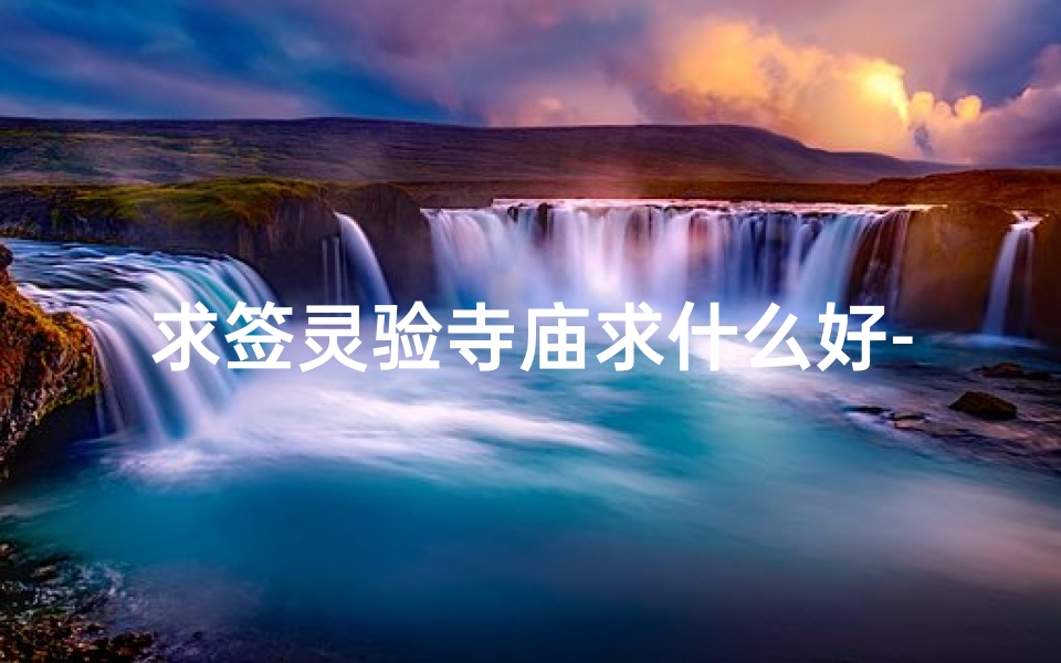 求签灵验寺庙求什么好-求签灵验寺庙，求什么最灵？