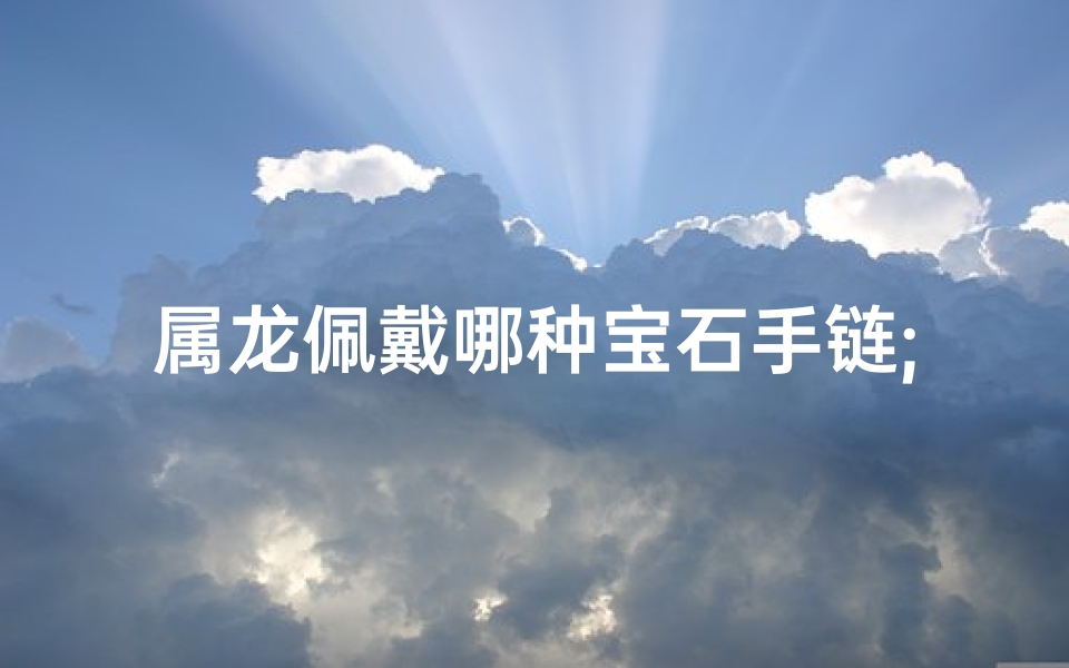 属龙佩戴哪种宝石手链;属龙吉祥宝石手链，运势提升必备