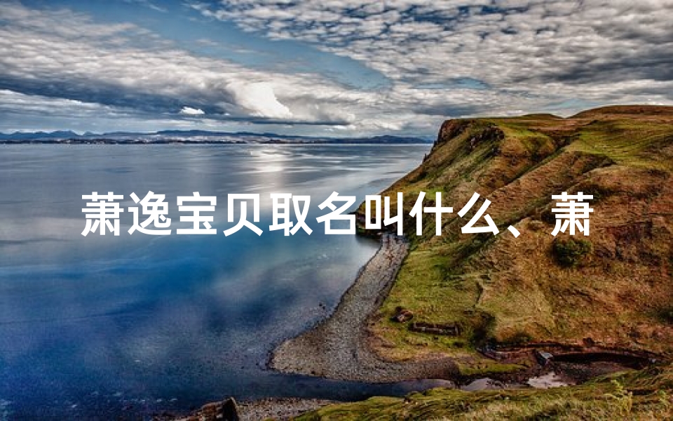 萧逸宝贝取名叫什么、萧逸宝贝，这个名字真美——探寻逸趣横生的独特昵称