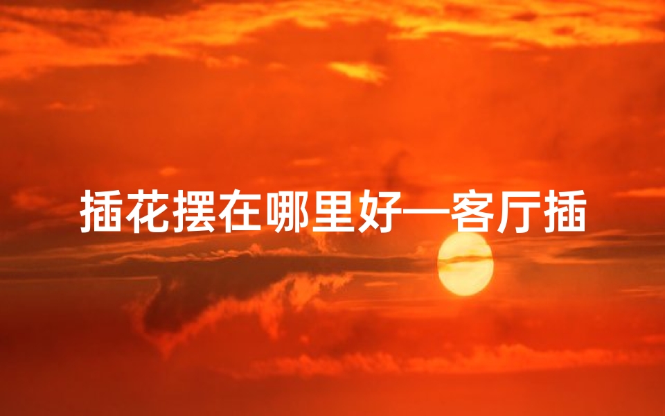 插花摆在哪里好—客厅插花风水摆放：提升家居运势的艺术之道