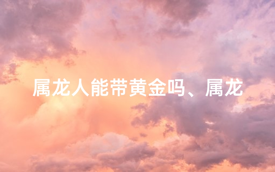 属龙人能带黄金吗、属龙戴黄金龙牌合适吗？揭秘吉祥物佩戴奥秘
