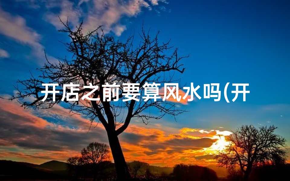 开店之前要算风水吗(开店前风水测算有必要吗？)