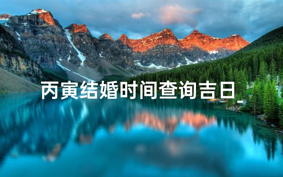 丙寅结婚时间查询吉日_丙寅年结婚吉日查询：喜结良缘吉时选