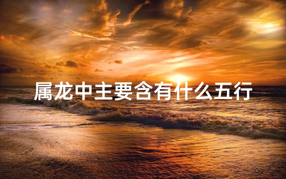 属龙中主要含有什么五行—属龙中主要含有什么五行的字