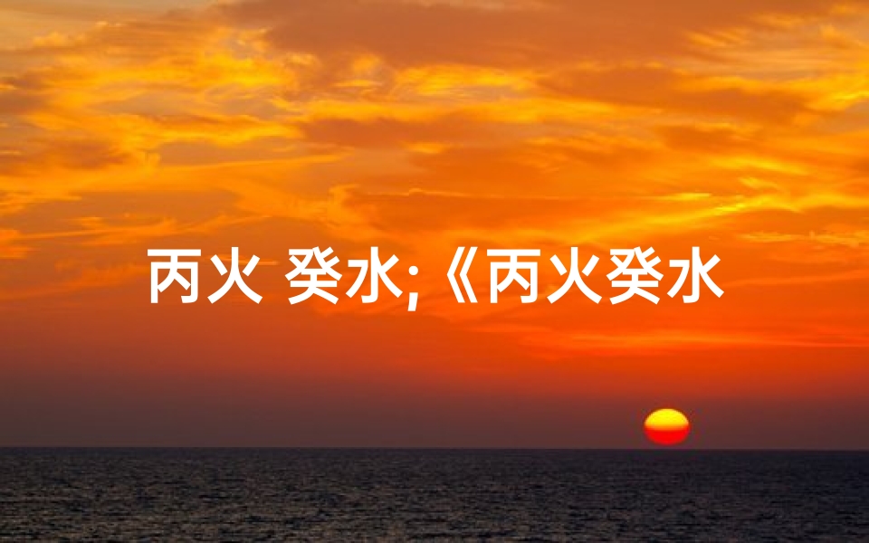 丙火 癸水;《丙火癸水命理揭秘：姓名吉凶精准测试》