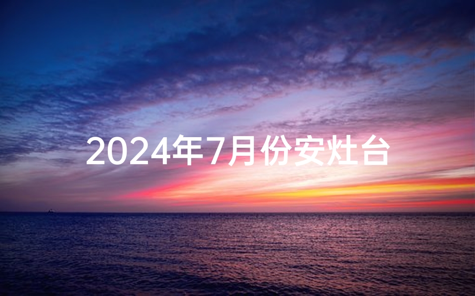 2024年7月份安灶台吉日—2021年7月安灶黄道吉日一览表