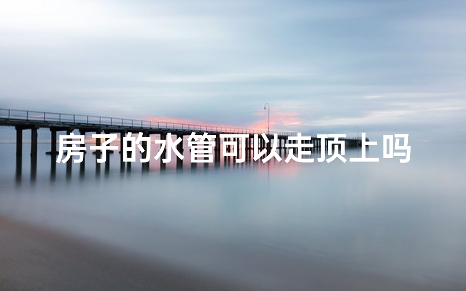 房子的水管可以走顶上吗？_房顶水管布局：风水禁忌揭秘