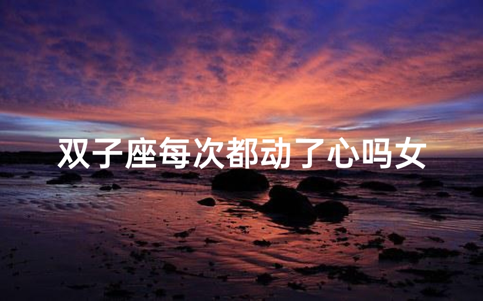 双子座每次都动了心吗女生-双子座女生：每次心动，都是真爱吗？