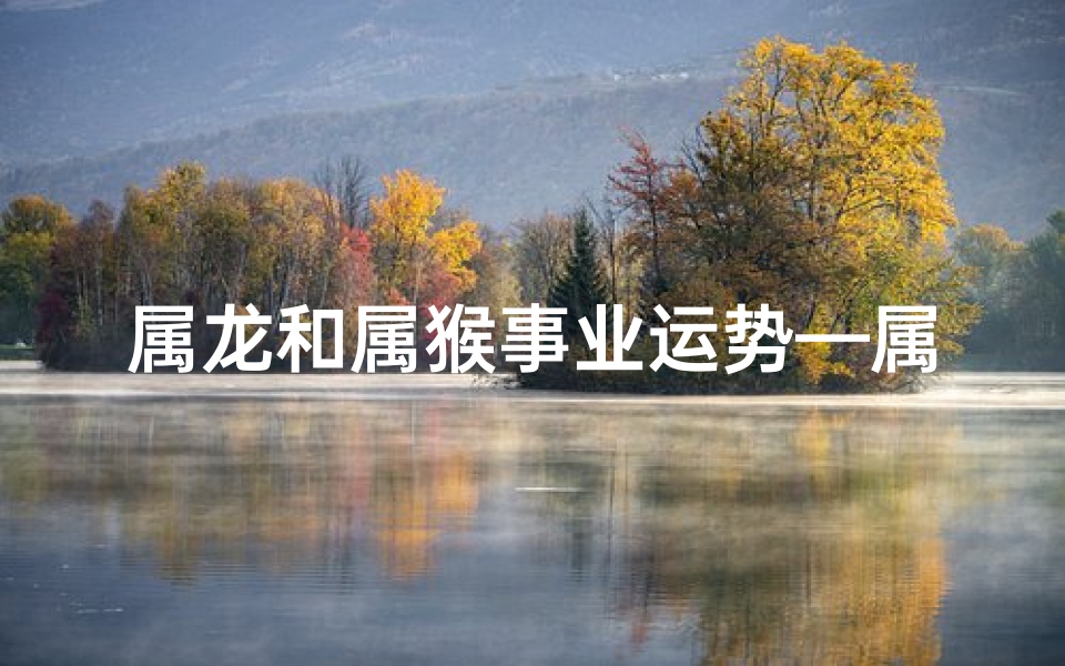 属龙和属猴事业运势—属龙和属猴的财运怎样