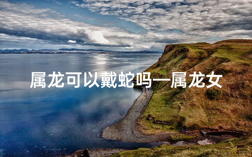 属龙可以戴蛇吗—属龙女孩能戴蛇镯吗？运势揭秘