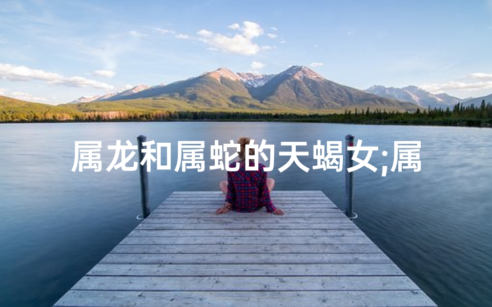 属龙和属蛇的天蝎女;属龙天蝎女与属蛇情缘：神秘邂逅，爱恨交织