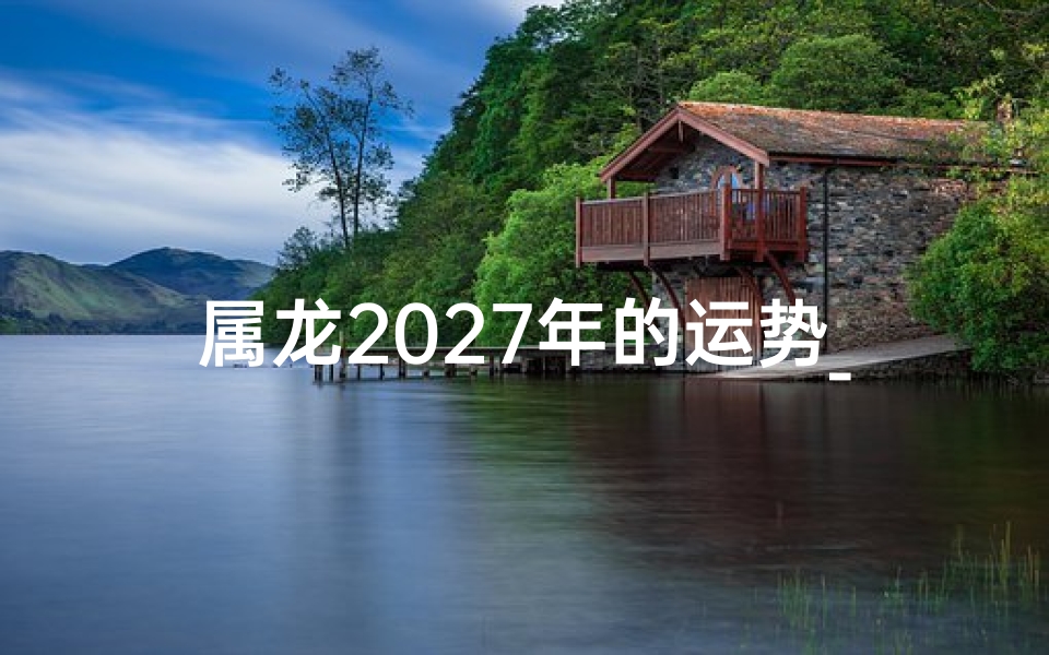 属龙2027年的运势_属龙2027年运势揭秘：飞跃巅峰，财运亨通