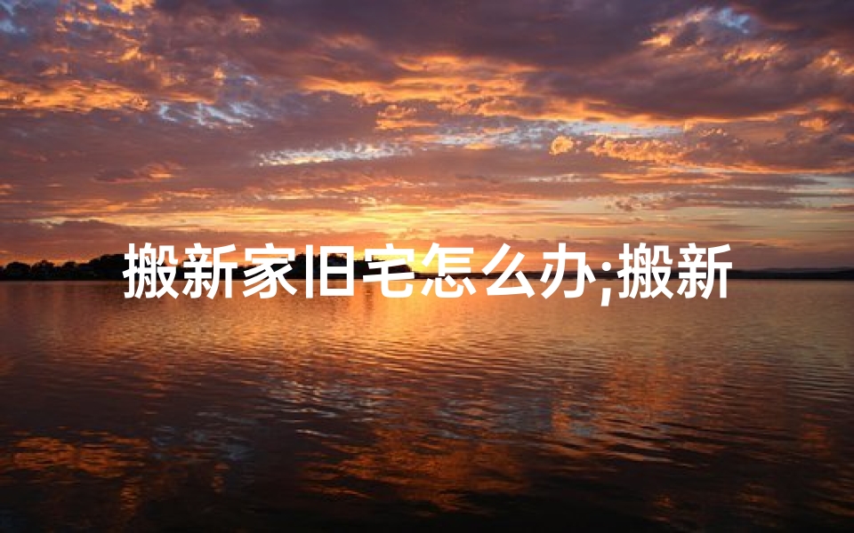 搬新家旧宅怎么办;搬新家了，旧家风水还在吗？