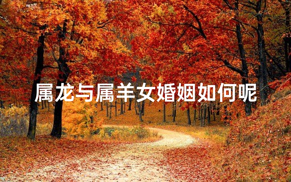 属龙与属羊女婚姻如何呢;属龙跟属羊女感情好吗