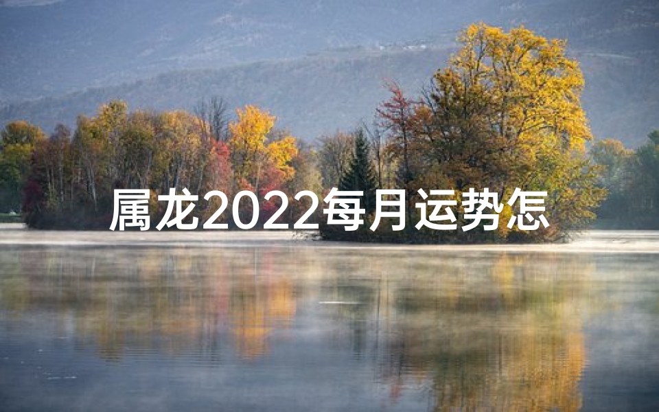 属龙2022每月运势怎样;属龙2022年每月运势详解：运势起伏大揭秘