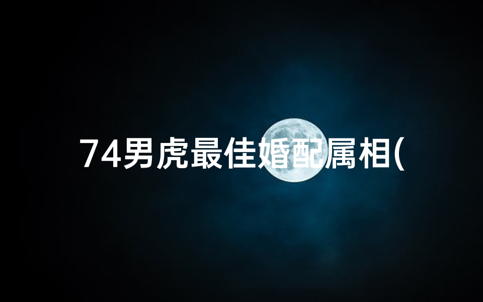 74男虎最佳婚配属相(74年男虎婚配属相,74年属虎的婚配)
