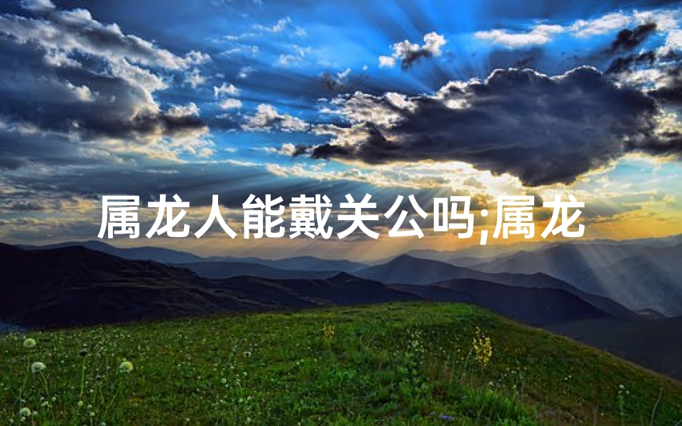 属龙人能戴关公吗;属龙戴关羽好吗：龙腾虎跃，英勇无畏