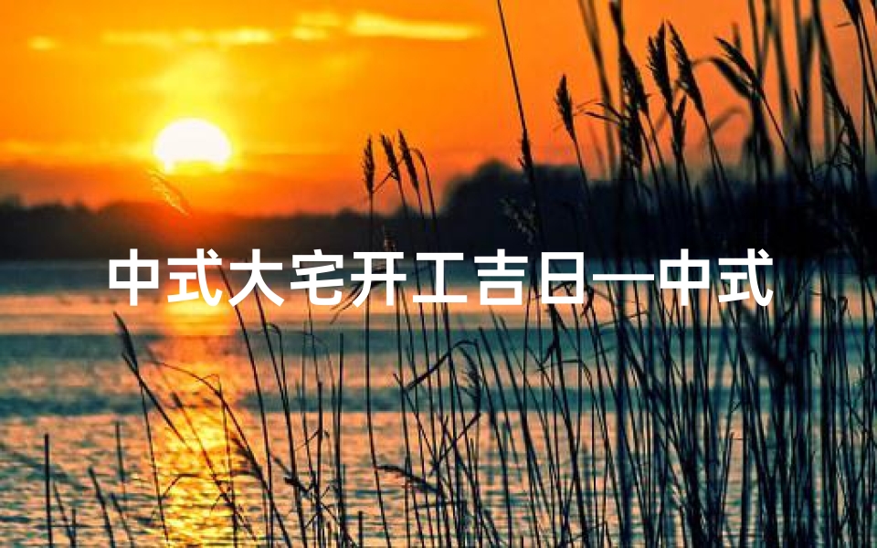 中式大宅开工吉日—中式大宅开工吉日：百年基业，盛世启航
