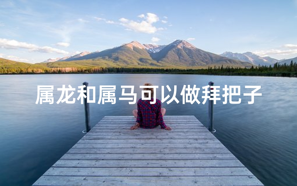 属龙和属马可以做拜把子兄弟吗-属龙和属马可以做拜把子兄弟吗为什么