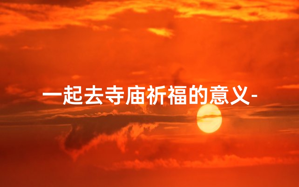 一起去寺庙祈福的意义-去寺庙里祈福要说些什么话