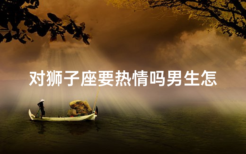 对狮子座要热情吗男生怎么办_狮子座热情攻势，男生如何应对？