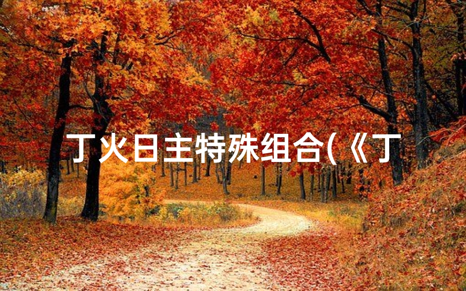 丁火日主特殊组合(《丁火日主八字搭配吉凶揭秘》)