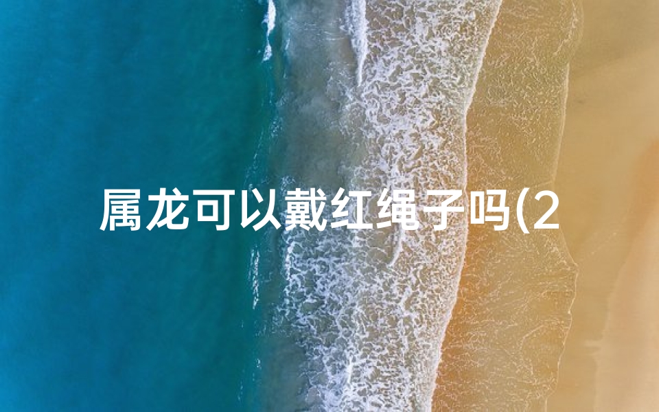 属龙可以戴红绳子吗(2021年属龙人佩戴红绳)