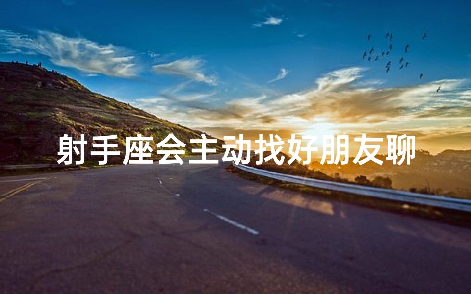 射手座会主动找好朋友聊天吗—射手座会主动加你微信吗