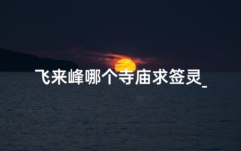 飞来峰哪个寺庙求签灵_飞来峰寺庙求签灵验，揭秘神秘祈福之旅