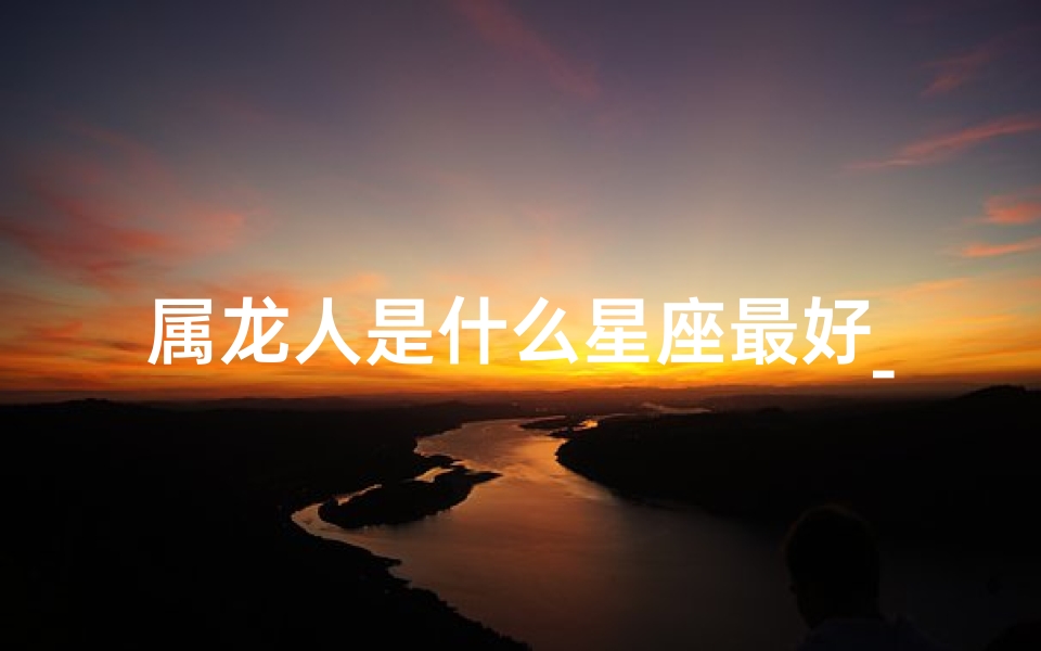 属龙人是什么星座最好_属龙人最适合的星座是哪个？