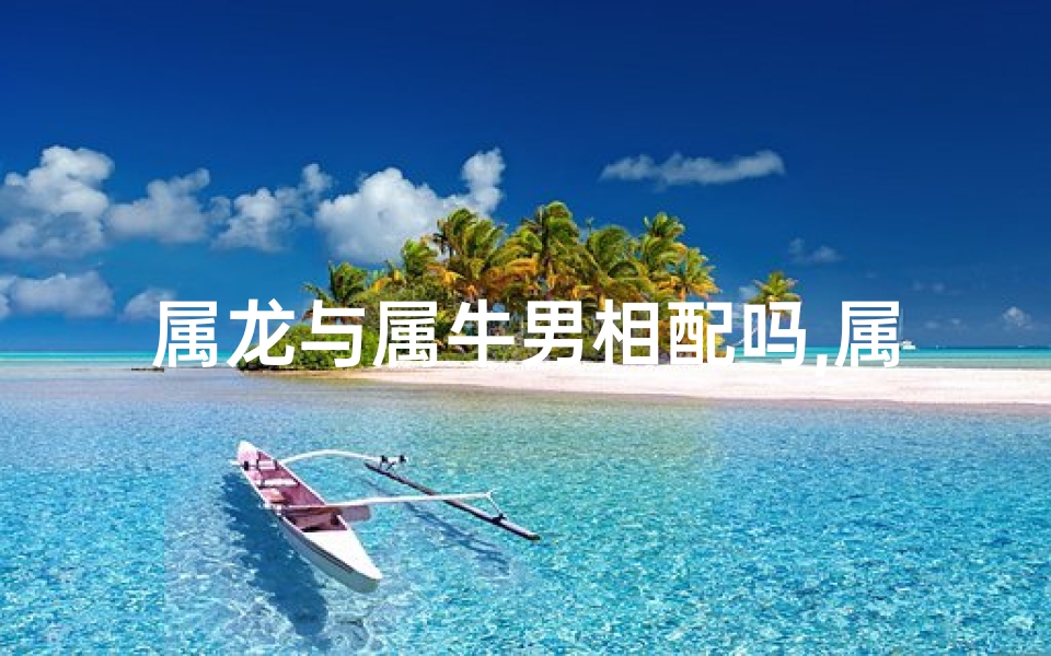属龙与属牛男相配吗,属龙属牛男相配：缘定三生，情比金坚