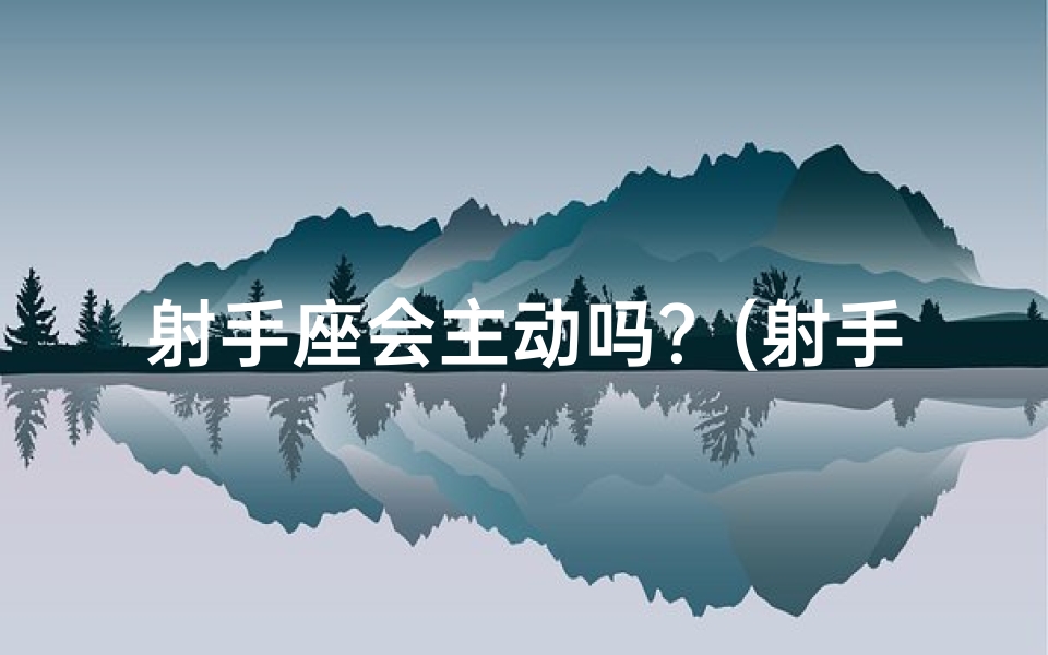 射手座会主动吗？(射手座还会主动找你吗？女生的心思解析)