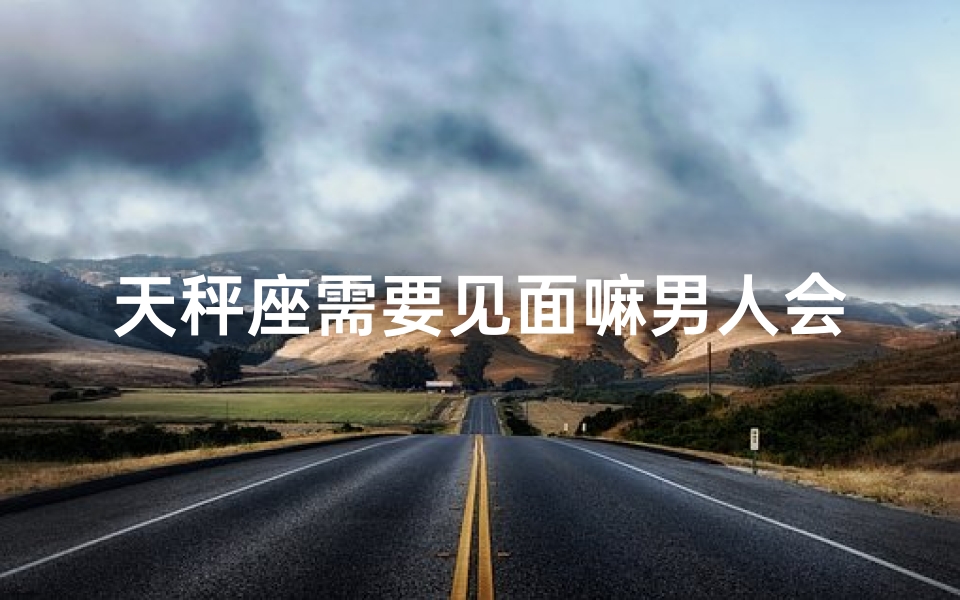 天秤座需要见面嘛男人会喜欢吗、天秤座见面男人会喜欢吗？揭秘恋爱心理
