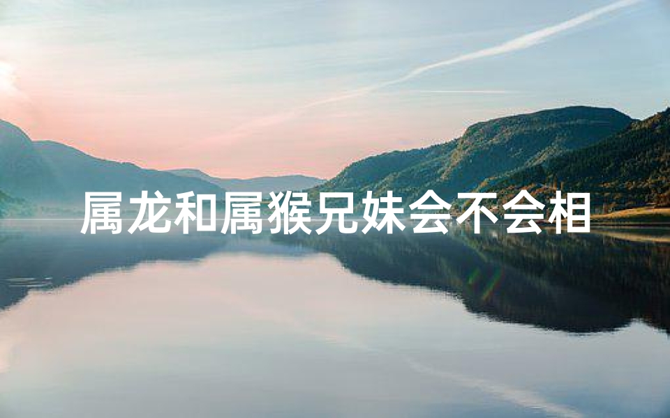 属龙和属猴兄妹会不会相冲-属龙属猴兄妹相冲？揭秘命运之谜