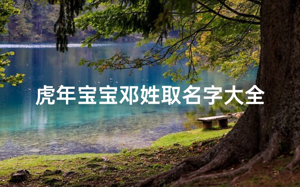 虎年宝宝邓姓取名字大全(虎年邓姓女孩名字2025,邓姓好听的女宝宝名字)