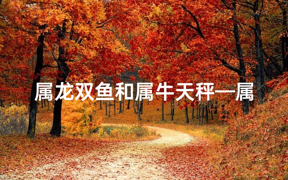 属龙双鱼和属牛天秤—属龙双鱼和属牛天秤配对