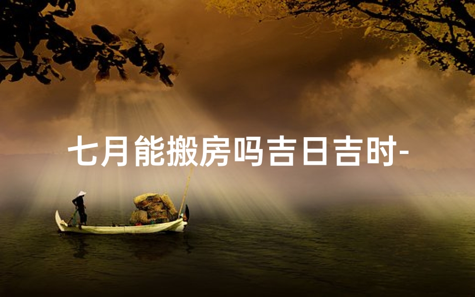 七月能搬房吗吉日吉时-七月吉日吉时，搬房宜忌速查