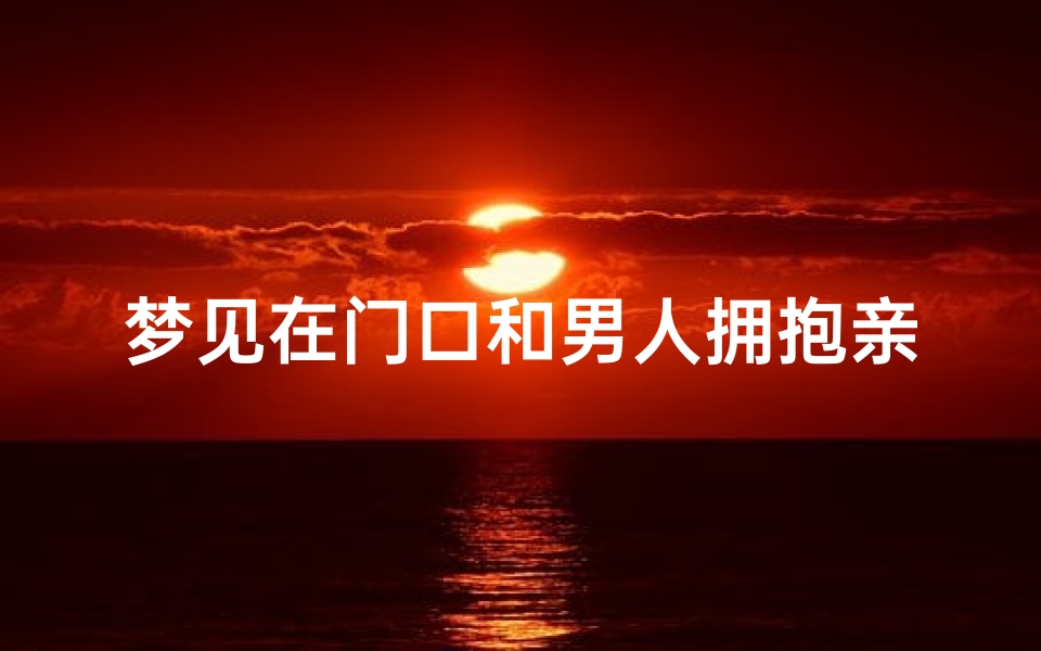梦见在门口和男人拥抱亲吻、梦见和男人搂在一起很亲密他在大庭广众之下5吻我